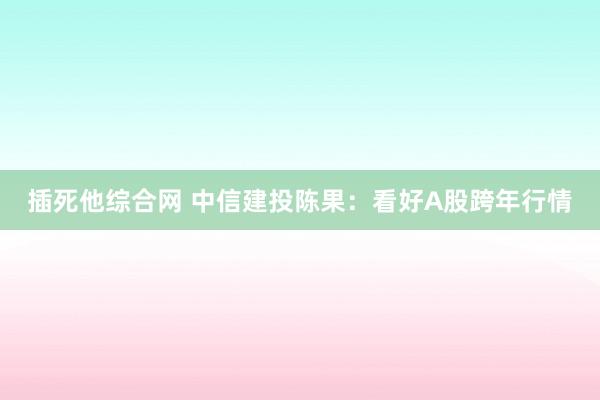 插死他综合网 中信建投陈果：看好A股跨年行情