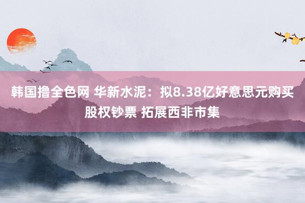 韩国撸全色网 华新水泥：拟8.38亿好意思元购买股权钞票 拓展西非市集