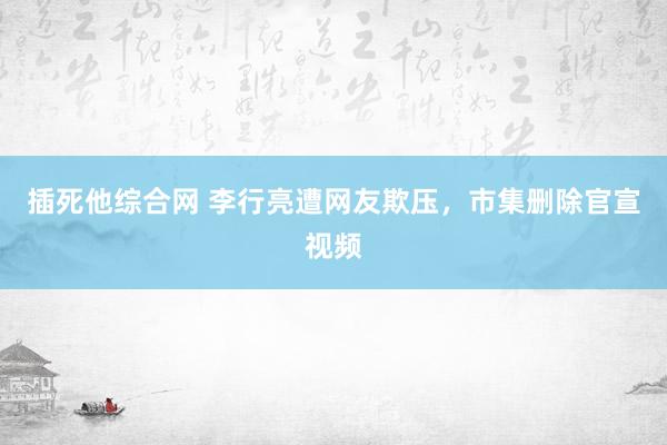 插死他综合网 李行亮遭网友欺压，市集删除官宣视频