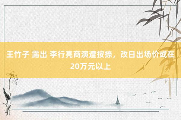 王竹子 露出 李行亮商演遭按捺，改日出场价或在20万元以上