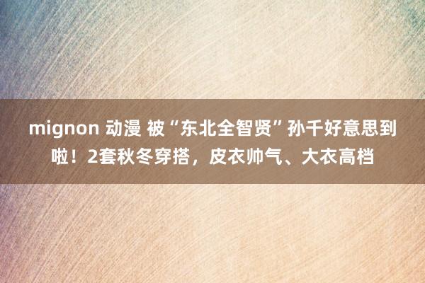 mignon 动漫 被“东北全智贤”孙千好意思到啦！2套秋冬穿搭，皮衣帅气、大衣高档