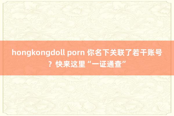 hongkongdoll porn 你名下关联了若干账号？快来这里“一证通查”