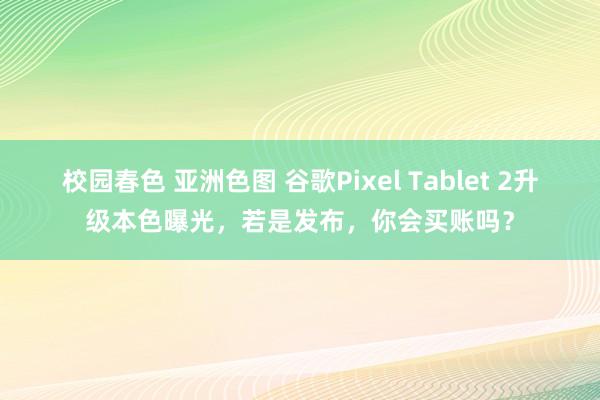 校园春色 亚洲色图 谷歌Pixel Tablet 2升级本色曝光，若是发布，你会买账吗？