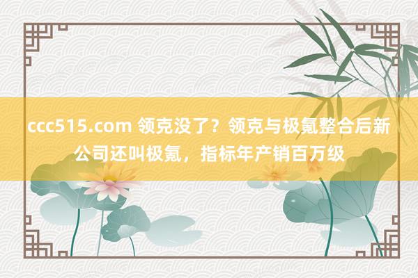 ccc515.com 领克没了？领克与极氪整合后新公司还叫极氪，指标年产销百万级