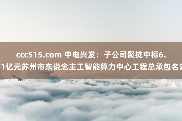 ccc515.com 中电兴发：子公司聚拢中标6.71亿元苏州市东说念主工智能算力中心工程总承包名堂