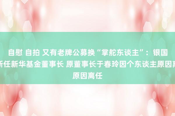 自慰 自拍 又有老牌公募换“掌舵东谈主”：银国宏新任新华基金董事长 原董事长于春玲因个东谈主原因离任