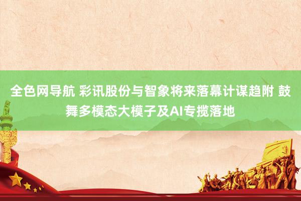 全色网导航 彩讯股份与智象将来落幕计谋趋附 鼓舞多模态大模子及AI专揽落地