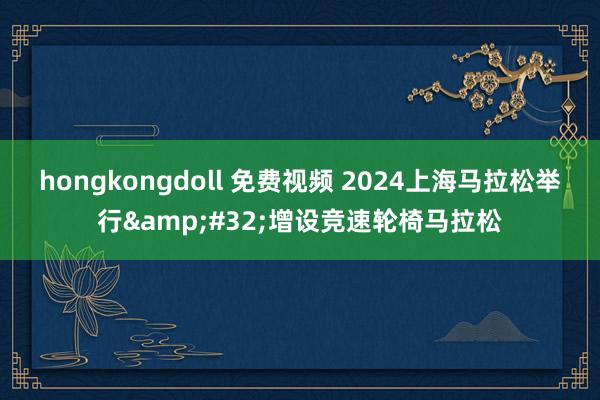 hongkongdoll 免费视频 2024上海马拉松举行&#32;增设竞速轮椅马拉松