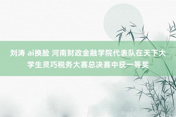 刘涛 ai换脸 河南财政金融学院代表队在天下大学生灵巧税务大赛总决赛中获一等奖