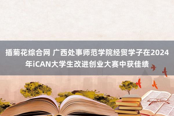 插菊花综合网 广西处事师范学院经贸学子在2024年iCAN大学生改进创业大赛中获佳绩