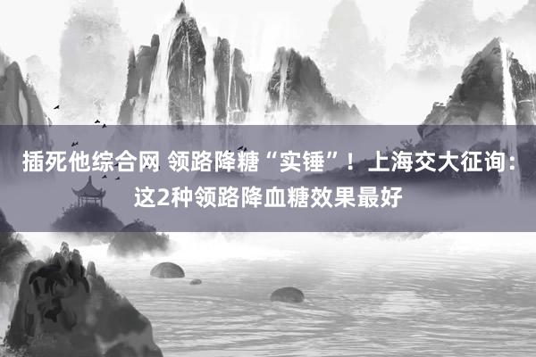 插死他综合网 领路降糖“实锤”！上海交大征询：这2种领路降血糖效果最好