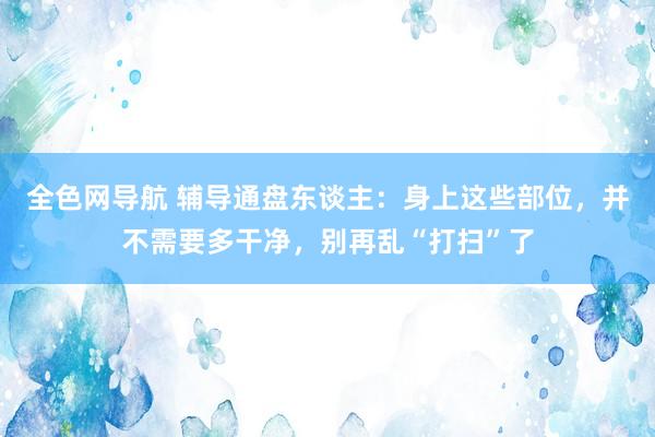 全色网导航 辅导通盘东谈主：身上这些部位，并不需要多干净，别再乱“打扫”了