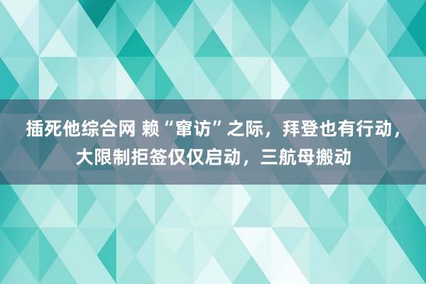 插死他综合网 赖“窜访”之际，拜登也有行动，大限制拒签仅仅启动，三航母搬动