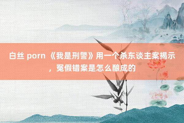 白丝 porn 《我是刑警》用一个杀东谈主案揭示，冤假错案是怎么酿成的