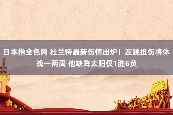 日本撸全色网 杜兰特最新伤情出炉！左踝扭伤将休战一两周 他缺阵太阳仅1胜6负