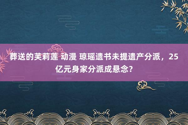 葬送的芙莉莲 动漫 琼瑶遗书未提遗产分派，25亿元身家分派成悬念？