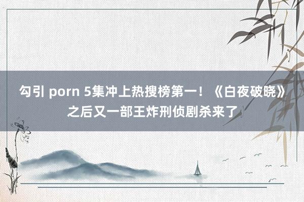 勾引 porn 5集冲上热搜榜第一！《白夜破晓》之后又一部王炸刑侦剧杀来了