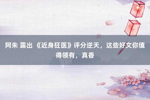 阿朱 露出 《近身狂医》评分逆天，这些好文你值得领有，真香