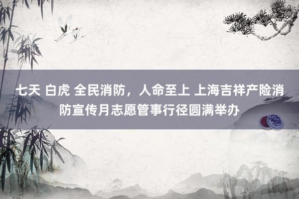 七天 白虎 全民消防，人命至上 上海吉祥产险消防宣传月志愿管事行径圆满举办