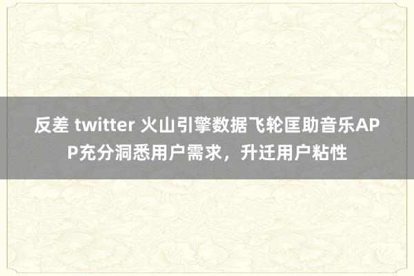 反差 twitter 火山引擎数据飞轮匡助音乐APP充分洞悉用户需求，升迁用户粘性