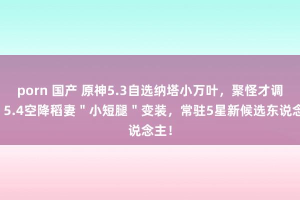 porn 国产 原神5.3自选纳塔小万叶，聚怪才调强；5.4空降稻妻＂小短腿＂变装，常驻5星新候选东说念主！