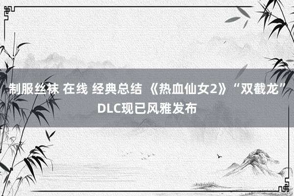 制服丝袜 在线 经典总结 《热血仙女2》“双截龙”DLC现已风雅发布