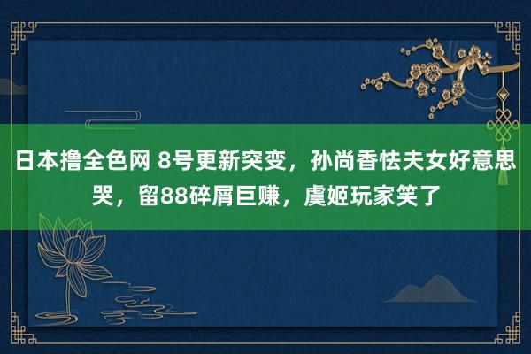 日本撸全色网 8号更新突变，孙尚香怯夫女好意思哭，留88碎屑巨赚，虞姬玩家笑了