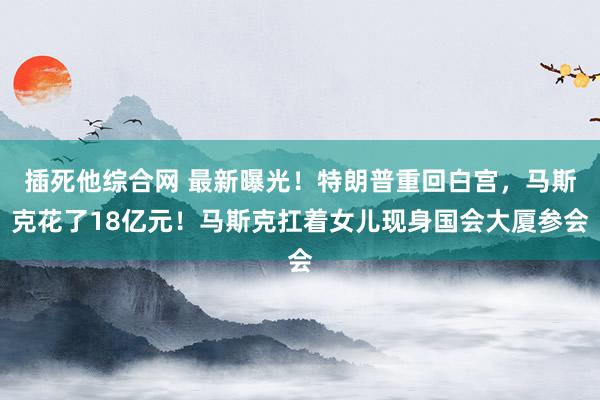 插死他综合网 最新曝光！特朗普重回白宫，马斯克花了18亿元！马斯克扛着女儿现身国会大厦参会