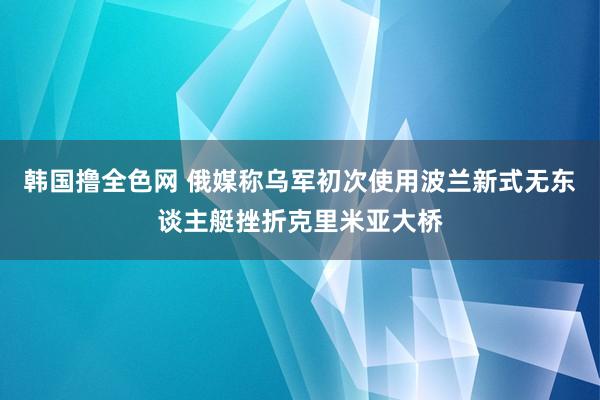 韩国撸全色网 俄媒称乌军初次使用波兰新式无东谈主艇挫折克里米亚大桥