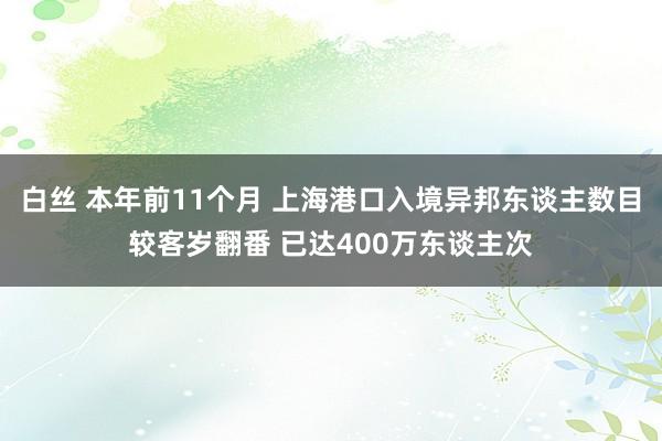 白丝 本年前11个月 上海港口入境异邦东谈主数目较客岁翻番 已达400万东谈主次