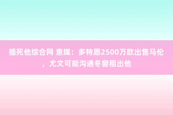 插死他综合网 意媒：多特愿2500万欧出售马伦，尤文可能沟通冬窗租出他