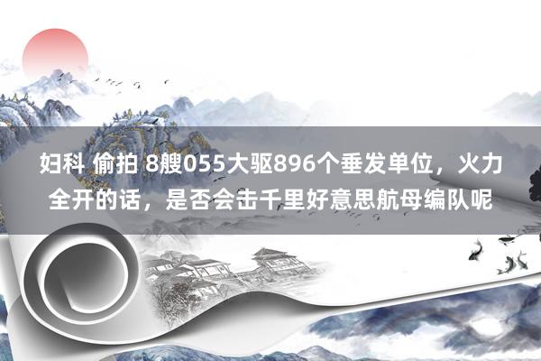 妇科 偷拍 8艘055大驱896个垂发单位，火力全开的话，是否会击千里好意思航母编队呢