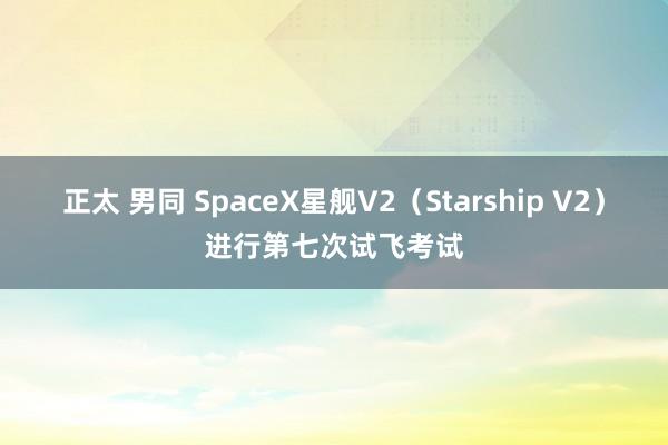 正太 男同 SpaceX星舰V2（Starship V2）进行第七次试飞考试