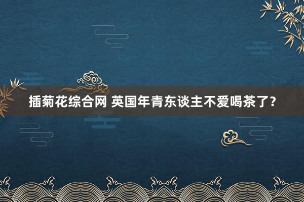 插菊花综合网 英国年青东谈主不爱喝茶了？