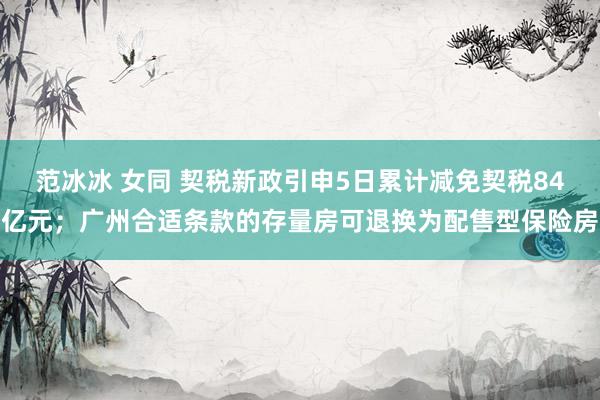 范冰冰 女同 契税新政引申5日累计减免契税84亿元；广州合适条款的存量房可退换为配售型保险房