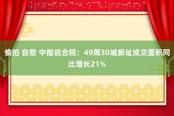 偷拍 自慰 中指说合院：49周30城新址成交面积同比增长21%