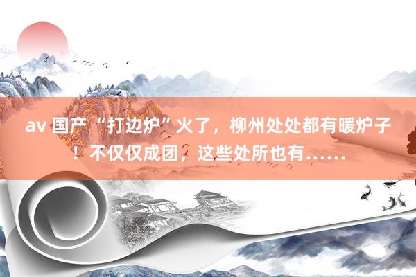 av 国产 “打边炉”火了，柳州处处都有暖炉子！不仅仅成团，这些处所也有……