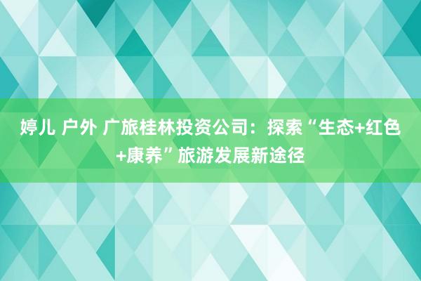 婷儿 户外 广旅桂林投资公司：探索“生态+红色+康养”旅游发展新途径