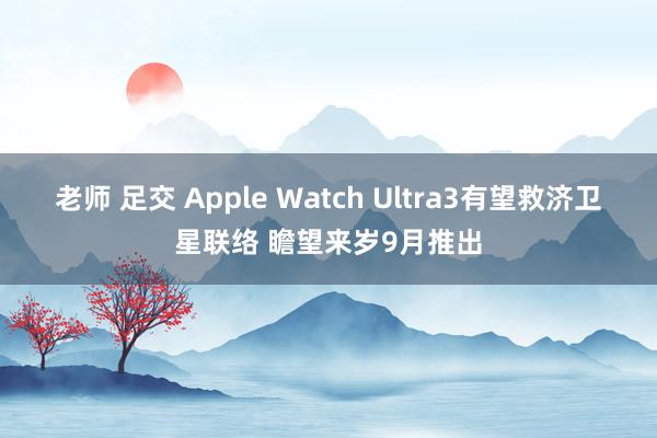 老师 足交 Apple Watch Ultra3有望救济卫星联络 瞻望来岁9月推出