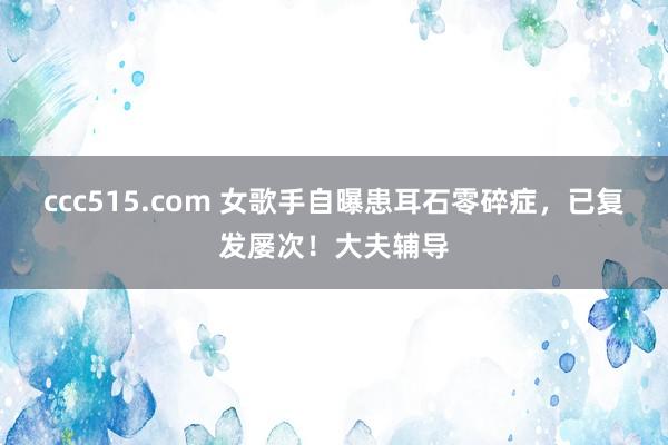 ccc515.com 女歌手自曝患耳石零碎症，已复发屡次！大夫辅导