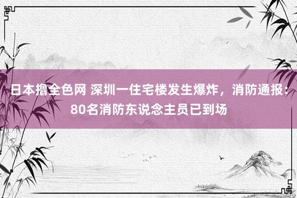 日本撸全色网 深圳一住宅楼发生爆炸，消防通报：80名消防东说念主员已到场