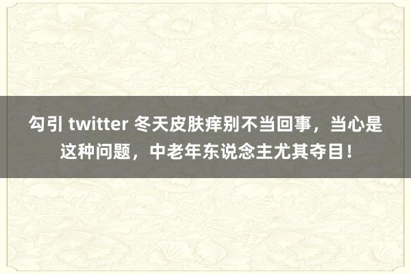 勾引 twitter 冬天皮肤痒别不当回事，当心是这种问题，中老年东说念主尤其夺目！