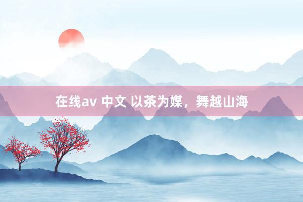 在线av 中文 以茶为媒，舞越山海