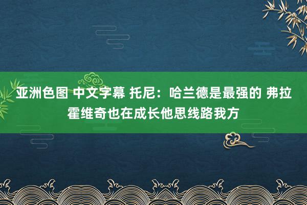 亚洲色图 中文字幕 托尼：哈兰德是最强的 弗拉霍维奇也在成长他思线路我方