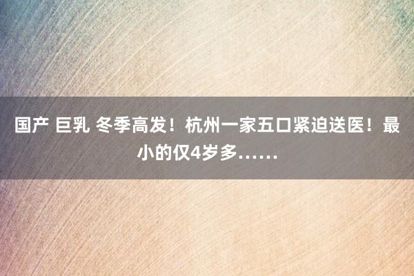 国产 巨乳 冬季高发！杭州一家五口紧迫送医！最小的仅4岁多……