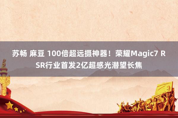 苏畅 麻豆 100倍超远摄神器！荣耀Magic7 RSR行业首发2亿超感光潜望长焦