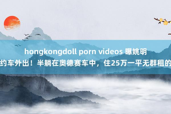 hongkongdoll porn videos 曝姚明打网约车外出！半躺在奥德赛车中，住25万一平无群租的豪宅