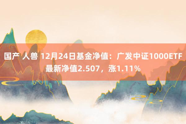 国产 人兽 12月24日基金净值：广发中证1000ETF最新净值2.507，涨1.11%