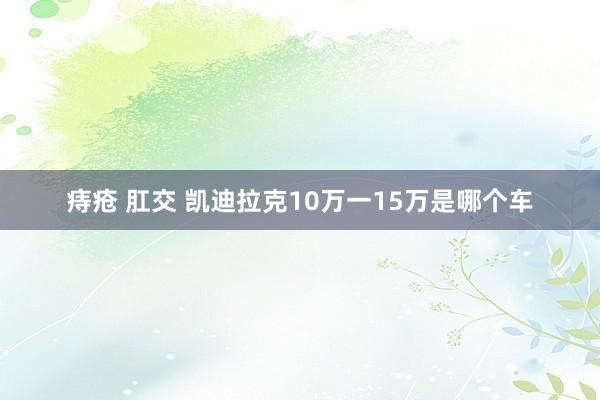 痔疮 肛交 凯迪拉克10万一15万是哪个车