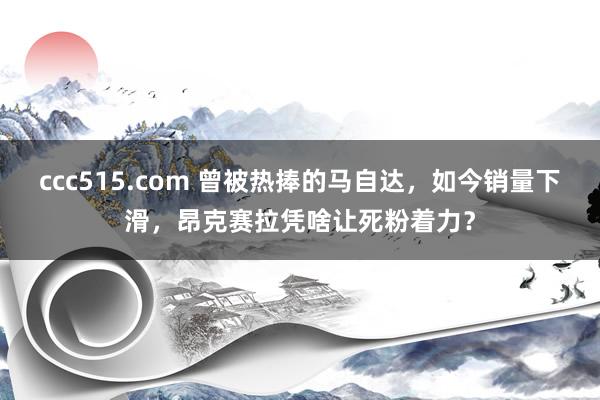 ccc515.com 曾被热捧的马自达，如今销量下滑，昂克赛拉凭啥让死粉着力？